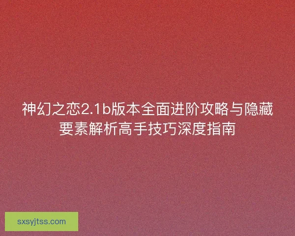 神幻之恋2.1b版本全面进阶攻略与隐藏要素解析高手技巧深度指南