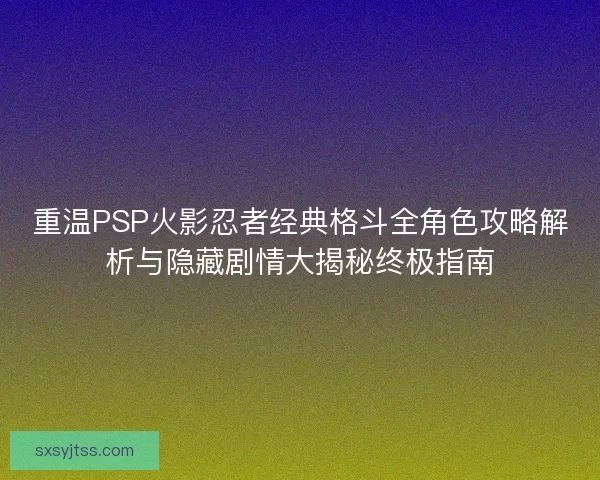 重温PSP火影忍者经典格斗全角色攻略解析与隐藏剧情大揭秘终极指南