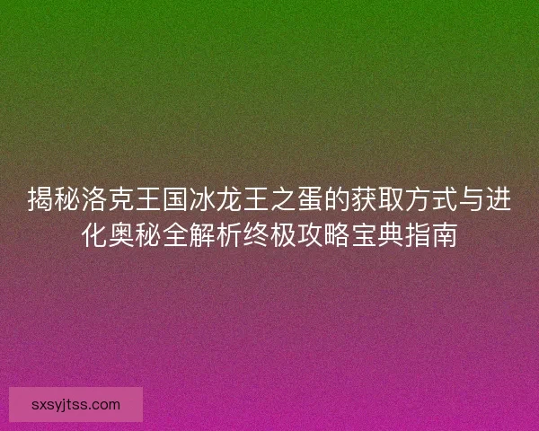 揭秘洛克王国冰龙王之蛋的获取方式与进化奥秘全解析终极攻略宝典指南