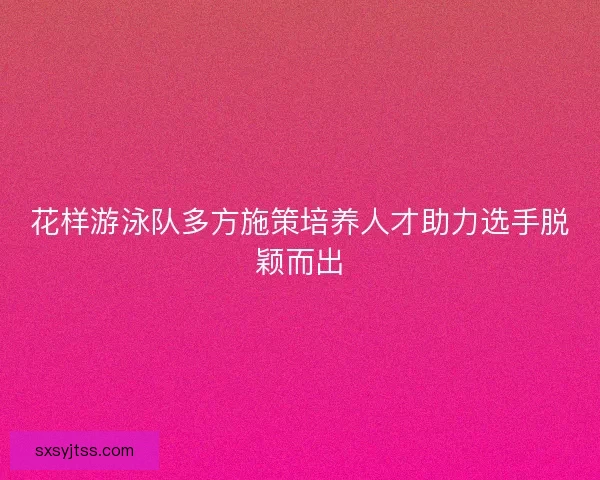 花样游泳队多方施策培养人才助力选手脱颖而出